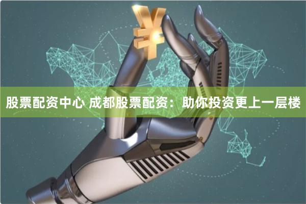 股票配資中心 成都股票配資：助你投資更上一層樓