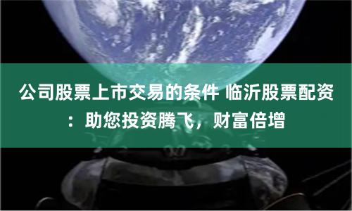 公司股票上市交易的條件 臨沂股票配資：助您投資騰飛，財富倍增