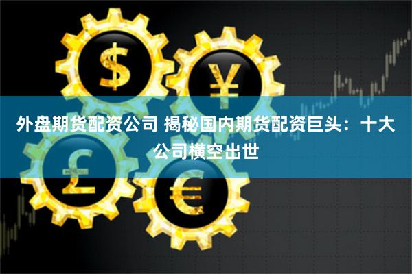 外盤期貨配資公司 揭秘國內期貨配資巨頭：十大公司橫空出世